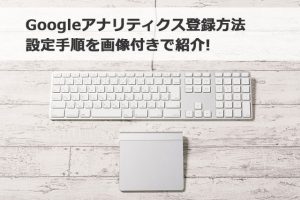 Googleアナリティクス登録方法・設定手順を画像付きで紹介
