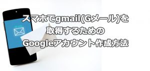 スマホでgmail(Gメール)を取得するためのGoogleアカウント作成方法
