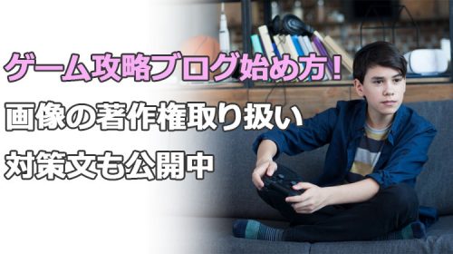 ゲーム攻略ブログで稼ぐ始め方！画像の著作権取り扱い対策文も公開中