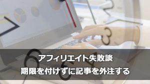 アフィリエイト失敗談｜期限を付けずに記事を外注する
